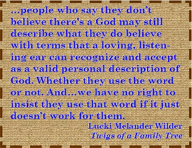 ...people who say they don't believe there's a God may still describe what they do believe with terms that a loving, listening ear can recognize and accept as a valid personal description of God. Whether they use the word or not. And...we have no right to insist they use that word if it just doesn't work for them. #God #Belief #TwigsOfAFamilyTree